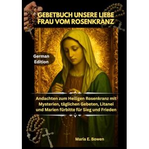 E. Bowen, Maria GEBETBUCH UNSERE LIEBE FRAU VOM ROSENKRANZ: Andachten zum Heiligen Rosenkranz mit Mysterien, täglichen Gebeten, Litanei und Marien fürbitte für Sieg und Frieden E. Bowen, Maria GEBETBUCH UNSERE LIEBE FRAU VOM ROSENKRANZ: Andachten zum Heiligen Rosenkranz mit Mysterien, täglichen Gebeten, Litanei und Marien fürbitte für Sieg und Frieden