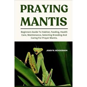 W. HENDERSON, JOHN PRAYING MANTIS: Beginners Guide To Habitat, Feeding, Health Care, Maintenance, Selecting Breeding And Caring For Prayer Mantis. W. HENDERSON, JOHN PRAYING MANTIS: Beginners Guide To Habitat, Feeding, Health Care, Maintenance, Selecting Breeding And Caring For Prayer Mantis.