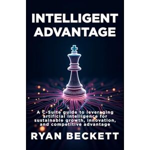 Beckett, Ryan Intelligent Advantage: A C-Suite Guide to Leveraging Artificial Intelligence for Sustainable Growth, Innovation, and Competitive Advantage Beckett, Ryan Intelligent Advantage: A C-Suite Guide to Leveraging Artificial Intelligence for Sustainable Growth, Innovation, and Competitive Advantage