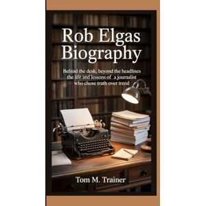 M. TRAINER, TOM Rob Elgas Biography: Behind the Desk, Beyond the Headlines The Life and Lessons of a Journalist Who Chose Truth Over Trend M. TRAINER, TOM Rob Elgas Biography: Behind the Desk, Beyond the Headlines The Life and Lessons of a Journalist Who Chose Truth Over Trend