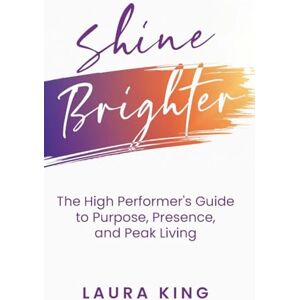 King, Laura Shine Brighter: The High Performer's Guide to Purpose, Presence, and Peak Living King, Laura Shine Brighter: The High Performer's Guide to Purpose, Presence, and Peak Living