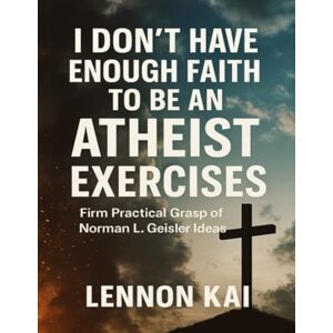 Kai, Lennon I Don’t Have Enough Faith to Be an Atheist Exercises: Firm Practical Grasp of Norman L. Geisler Ideas Kai, Lennon I Don’t Have Enough Faith to Be an Atheist Exercises: Firm Practical Grasp of Norman L. Geisler Ideas