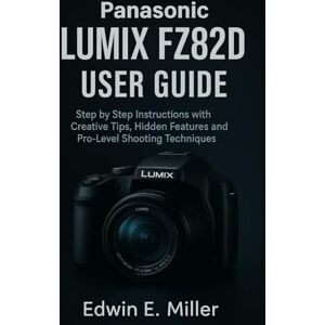 Miller, Edwin E. Panasonic LUMIX FZ82D User Guide: Step by Step Instructions with Creative Tips, Hidden Features and Pro-Level Shooting Techniques Miller, Edwin E. Panasonic LUMIX FZ82D User Guide: Step by Step Instructions with Creative Tips, Hidden Features and Pro-Level Shooting Techniques
