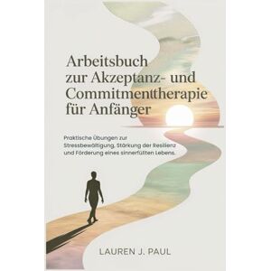 J. Paul, Lauren Arbeitsbuch zur Akzeptanz- und Commitmenttherapie für Anfänger: Praktische Übungen zur Stressbewältigung, Stärkung der Resilienz und Förderung eines sinnerfüllten Lebens. J. Paul, Lauren Arbeitsbuch zur Akzeptanz- und Commitmenttherapie für Anfänger: Praktische Übungen zur Stressbewältigung, Stärkung der Resilienz und Förderung eines sinnerfüllten Lebens.