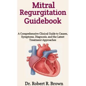 R. Brown, Dr. Robert Mitral Regurgitation Guidebook: A Comprehensive Clinical Guide to Causes, Symptoms, Diagnosis, and the Latest Treatment Approaches R. Brown, Dr. Robert Mitral Regurgitation Guidebook: A Comprehensive Clinical Guide to Causes, Symptoms, Diagnosis, and the Latest Treatment Approaches