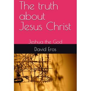 Eros, David The truth about Jesus Christ: Jeshua the God Eros, David The truth about Jesus Christ: Jeshua the God