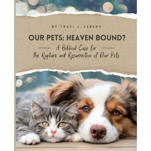 Lebens, Traci J. Our Pets: Heaven Bound?: A Biblical Case for the Rapture and Resurrection of Our Pets Lebens, Traci J. Our Pets: Heaven Bound?: A Biblical Case for the Rapture and Resurrection of Our Pets