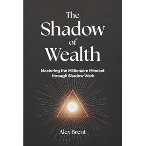 Brent, Alex The Shadow of Wealth: Mastering the Millionaire Mindset through Shadow Work Brent, Alex The Shadow of Wealth: Mastering the Millionaire Mindset through Shadow Work