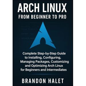 Halet, Brandon Arch Linux From Beginner to Pro: Complete Step-by-Step Guide to Installing, Configuring, Managing Packages, Customizing, and Optimizing Arch Linux for Beginners and Intermediates Halet, Brandon Arch Linux From Beginner to Pro: Complete Step-by-Step Guide to Installing, Configuring, Managing Packages, Customizing, and Optimizing Arch Linux for Beginners and Intermediates