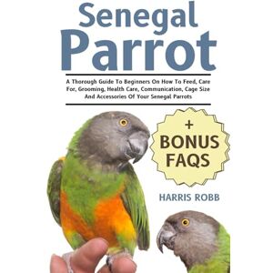Robb, Harris Senegal Parrot: A Thorough Guide To Beginners On How To Feed, Care For, Grooming, Health Care, Communication, Cage Size And Accessories Of Your Senegal Parrots Robb, Harris Senegal Parrot: A Thorough Guide To Beginners On How To Feed, Care For, Grooming, Health Care, Communication, Cage Size And Accessories Of Your Senegal Parrots