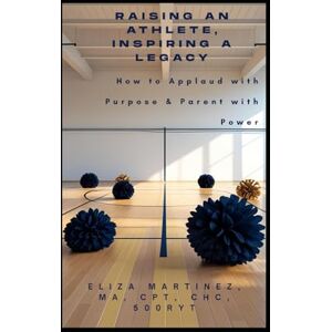 Martinez, Eliza Raising an Athlete, Inspiring a Legacy: How to Applaud with Purpose and Parent with Power Martinez, Eliza Raising an Athlete, Inspiring a Legacy: How to Applaud with Purpose and Parent with Power