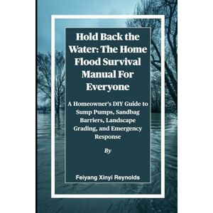 Reynolds, Feiyang Xinyi Hold Back the Water: The Home Flood Survival Manual For Everyone: A Homeowner's DIY Guide to Sump Pumps, Sandbag Barriers, Landscape Grading, and Emergency Response Reynolds, Feiyang Xinyi Hold Back the Water: The Home Flood Survival Manual For Everyone: A Homeowner's DIY Guide to Sump Pumps, Sandbag Barriers, Landscape Grading, and Emergency Response