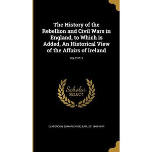 The History of the Rebellion and Civil Wars in England, to Which is Added, An Historical View of the Affairs of Ireland; Vol.2 Pt.1 The History of the Rebellion and Civil Wars in England, to Which is Added, An Historical View of the Affairs of Ireland; Vol.2 Pt.1