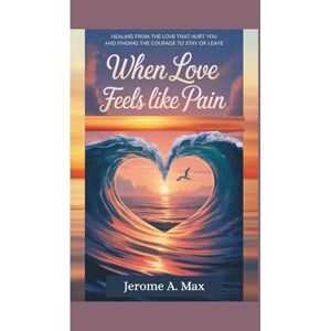 Max, Jerome A When Love Feels Like Pain: Healing from the Love That Hurt You and Finding the Courage to Stay or Leave Max, Jerome A When Love Feels Like Pain: Healing from the Love That Hurt You and Finding the Courage to Stay or Leave