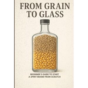 Maxey, Mr Roy FROM GRAIN TO GLASS: BEGINNER'S GUIDE TO START A SPIRIT BRAND FROM SCRATCH Maxey, Mr Roy FROM GRAIN TO GLASS: BEGINNER'S GUIDE TO START A SPIRIT BRAND FROM SCRATCH