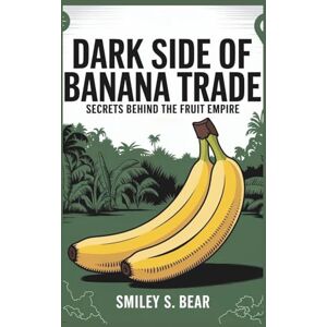 S. Bear, Smiley Dark Side of Banana Trade: Secrets Behind the Fruit Empire S. Bear, Smiley Dark Side of Banana Trade: Secrets Behind the Fruit Empire