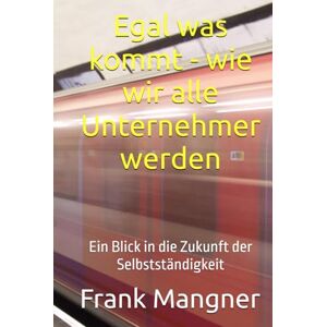 Mangner, Frank Egal was kommt wie wir alle Unternehmer werden: Ein Blick in die Zukunft der Selbstständigkeit Mangner, Frank Egal was kommt wie wir alle Unternehmer werden: Ein Blick in die Zukunft der Selbstständigkeit