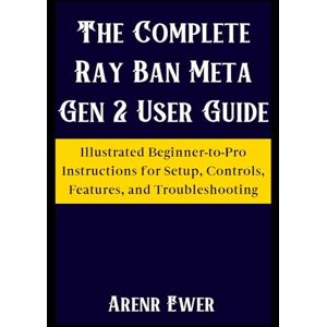 Ewer, Arenr The Complete Ray Ban Meta Gen 2 User Guide: Illustrated Beginner-to-Pro Instructions for Setup, Controls, Features, and Troubleshooting Ewer, Arenr The Complete Ray Ban Meta Gen 2 User Guide: Illustrated Beginner-to-Pro Instructions for Setup, Controls, Features, and Troubleshooting