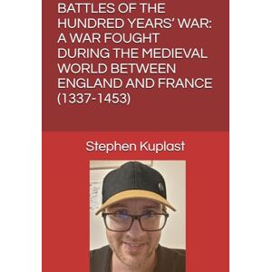 Kuplast, Stephen John BATTLES OF THE HUNDRED YEARS’ WAR: A WAR FOUGHT DURING THE MEDIEVAL WORLD BETWEEN ENGLAND AND FRANCE (1337-1453) Kuplast, Stephen John BATTLES OF THE HUNDRED YEARS’ WAR: A WAR FOUGHT DURING THE MEDIEVAL WORLD BETWEEN ENGLAND AND FRANCE (1337-1453)