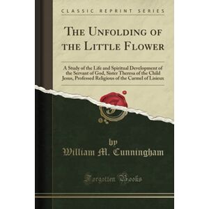 Cunningham, William M. The Unfolding of the Little Flower (Classic Reprint): A Study of the Life and Spiritual Development of the Servant of God, Sister Theresa of the Child ... of the Carmel of Lisieux (Classic Reprint) Cunningham, William M. The Unfolding of the Little Flower (Classic Reprint): A Study of the Life and Spiritual Development of the Servant of God, Sister Theresa of the Child ... of the Carmel of Lisieux (Classic Reprint)