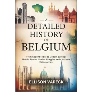 Vareck, Ellison A Detailed History of Belgium: From Ancient Tribes to Modern Europe: Untold Stories, Hidden Struggles, and a Nation's Epic Journey. Vareck, Ellison A Detailed History of Belgium: From Ancient Tribes to Modern Europe: Untold Stories, Hidden Struggles, and a Nation's Epic Journey.
