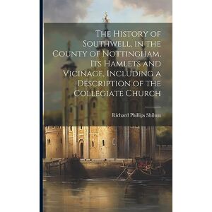 Philips The History of Southwell, in the County of Nottingham, Its Hamlets and Vicinage, Including a Description of the Collegiate Church Philips The History of Southwell, in the County of Nottingham, Its Hamlets and Vicinage, Including a Description of the Collegiate Church