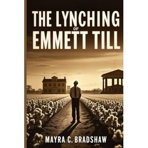 Bradshaw, Mayra C. The Lynching of Emmett Till: What Happened and Why It Still Matters Bradshaw, Mayra C. The Lynching of Emmett Till: What Happened and Why It Still Matters