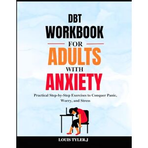 TYLER. J, LOUIS DBT Workbook for Adults with Anxiety: Practical Step-by-Step Exercises to Conquer Panic, Worry, and Stress TYLER. J, LOUIS DBT Workbook for Adults with Anxiety: Practical Step-by-Step Exercises to Conquer Panic, Worry, and Stress