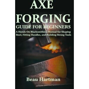 Hartman, Beau Axe Forging Guide for Beginners: A Hands-On Blacksmithing Manual for Shaping Steel, Fitting Handles, and Building Strong Tools Hartman, Beau Axe Forging Guide for Beginners: A Hands-On Blacksmithing Manual for Shaping Steel, Fitting Handles, and Building Strong Tools