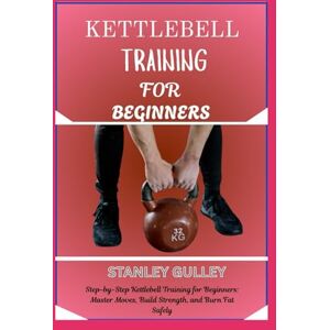Stanley KETTLEBELL TRAINING FOR BEGINNERS: Step-by-Step Kettlebell Training for Beginners: Master Moves, Build Strength, and Burn Fat Safely Stanley KETTLEBELL TRAINING FOR BEGINNERS: Step-by-Step Kettlebell Training for Beginners: Master Moves, Build Strength, and Burn Fat Safely