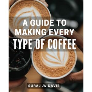 W Davie, Suraj . A Guide To Making Every Type Of Coffee: The Ultimate Lover's Handbook: Step-by-Step to Crafting Irresistible Beverages for the Perfect Gift. W Davie, Suraj . A Guide To Making Every Type Of Coffee: The Ultimate Lover's Handbook: Step-by-Step to Crafting Irresistible Beverages for the Perfect Gift.
