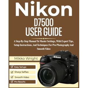 Wright, Mikko Nikon D7500 User Guide: A Step-By-Step Manual To Master Settings, With Expert Tips, Setup Instructions, And Techniques For Pro Photography And Smooth Video Wright, Mikko Nikon D7500 User Guide: A Step-By-Step Manual To Master Settings, With Expert Tips, Setup Instructions, And Techniques For Pro Photography And Smooth Video