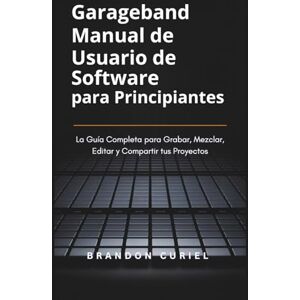 Curiel, Brandon Garageband Manual de Usuario de Software para Principiantes: La Guía Completa para Grabar, Mezclar, Editar y Compartir tus Proyectos Curiel, Brandon Garageband Manual de Usuario de Software para Principiantes: La Guía Completa para Grabar, Mezclar, Editar y Compartir tus Proyectos