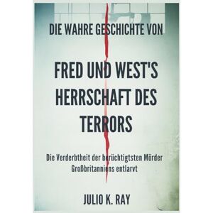 Ray, Julio K. Die wahre Geschichte von FRED UND WEST'S Herrschaft des Terrors: Die Verderbtheit der berüchtigtsten Mörder Großbritanniens entlarvt Ray, Julio K. Die wahre Geschichte von FRED UND WEST'S Herrschaft des Terrors: Die Verderbtheit der berüchtigtsten Mörder Großbritanniens entlarvt