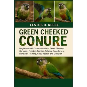 D. REECE, FESTUS GREEN CHEEKED CONURE: Beginners and Experts Guide to Green Cheeked Conures—Feeding, Taming, Talking, Cage Setup, Behavior, Training, Cost, Health, and Lifespan D. REECE, FESTUS GREEN CHEEKED CONURE: Beginners and Experts Guide to Green Cheeked Conures—Feeding, Taming, Talking, Cage Setup, Behavior, Training, Cost, Health, and Lifespan