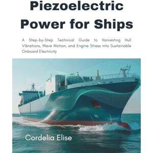 Elise, Cordelia Piezoelectric Power for Ships: A Step-by-Step Technical Guide to Harvesting Hull Vibrations, Wave Motion, and Engine Stress into Sustainable Onboard Electricity Elise, Cordelia Piezoelectric Power for Ships: A Step-by-Step Technical Guide to Harvesting Hull Vibrations, Wave Motion, and Engine Stress into Sustainable Onboard Electricity