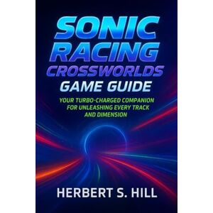 Hill, Herbert S Sonic Racing CrossWorlds Game Guide: Your Turbo-Charged Companion for Unleashing Every Track and Dimension Hill, Herbert S Sonic Racing CrossWorlds Game Guide: Your Turbo-Charged Companion for Unleashing Every Track and Dimension