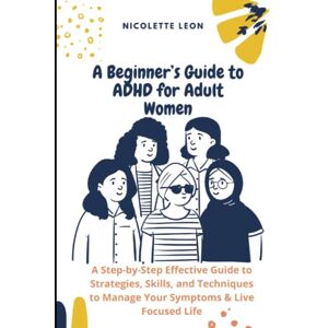 Leon, Nicolette A Beginner’s Guide to ADHD for Adult Women: A Step-by-Step Effective Guide to Strategies, Skills, and Techniques to Manage Your Symptoms & Live Focused Life Leon, Nicolette A Beginner’s Guide to ADHD for Adult Women: A Step-by-Step Effective Guide to Strategies, Skills, and Techniques to Manage Your Symptoms & Live Focused Life