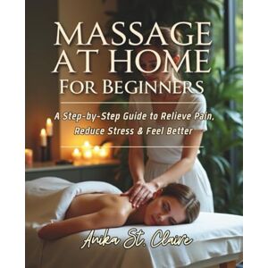 St. Claire, Anika MASSAGE AT HOME FOR BEGINNERS: A STEP-BY-STEP GUIDE TO RELIEVE PAIN, REDUCE STRESS & FEEL BETTER. St. Claire, Anika MASSAGE AT HOME FOR BEGINNERS: A STEP-BY-STEP GUIDE TO RELIEVE PAIN, REDUCE STRESS & FEEL BETTER.