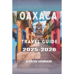 VENNARI, AYRON Oaxaca TRAVEL GUIDE 2025-2026: "A Journey Through Flavors, Festivals, and Ancient Traditions VENNARI, AYRON Oaxaca TRAVEL GUIDE 2025-2026: "A Journey Through Flavors, Festivals, and Ancient Traditions