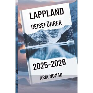 Nomad, Aria LAPPLAND REISEFÜHRER 2025-2026: "Entdecken Sie das Land der Nordlichter, wo Winterträume wahr werden Nomad, Aria LAPPLAND REISEFÜHRER 2025-2026: "Entdecken Sie das Land der Nordlichter, wo Winterträume wahr werden