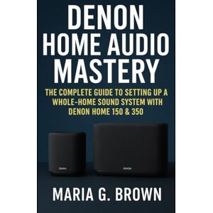 G. Brown, Maria Denon Home Audio Mastery: The Complete Guide to Setting Up a Whole-Home Sound System with Denon Home 150 & 350 G. Brown, Maria Denon Home Audio Mastery: The Complete Guide to Setting Up a Whole-Home Sound System with Denon Home 150 & 350