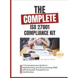 Smith, Daniel The Complete ISO 27001 Compliance Kit: A Comprehensive Guide to Implementing and Documenting ISMS with Essential Templates for Certification (ISO 27001 BOOKS) Smith, Daniel The Complete ISO 27001 Compliance Kit: A Comprehensive Guide to Implementing and Documenting ISMS with Essential Templates for Certification (ISO 27001 BOOKS)