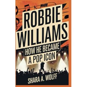 A. Wolff, Shara ROBBIE WILLIAMS BIOGRAPHY: How He Became a Pop Icon A. Wolff, Shara ROBBIE WILLIAMS BIOGRAPHY: How He Became a Pop Icon