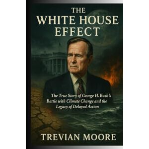 Moore, Trevian The White House Effect: The True Story of George H. W. Bush's Battle with Climate Change and the Legacy of Delayed Action Moore, Trevian The White House Effect: The True Story of George H. W. Bush's Battle with Climate Change and the Legacy of Delayed Action