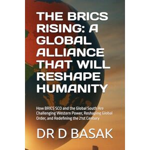 BASAK, DR D THE BRICS RISING: A GLOBAL ALLIANCE THAT WILL RESHAPE HUMANITY: How BRICS SCO and the Global South Are Challenging Western Power, Reshaping Global Order, and Redefining the 21st Century BASAK, DR D THE BRICS RISING: A GLOBAL ALLIANCE THAT WILL RESHAPE HUMANITY: How BRICS SCO and the Global South Are Challenging Western Power, Reshaping Global Order, and Redefining the 21st Century