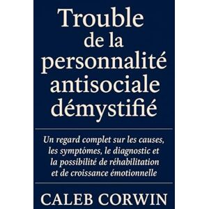 Corwin, Caleb Trouble de la personnalité antisociale démystifié: Un regard complet sur les causes, les symptômes, le diagnostic et la possibilité de réhabilitation et de croissance émotionnelle Corwin, Caleb Trouble de la personnalité antisociale démystifié: Un regard complet sur les causes, les symptômes, le diagnostic et la possibilité de réhabilitation et de croissance émotionnelle