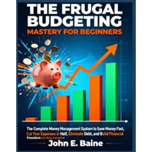 E. Baine, John THE FRUGAL BUDGETING MASTERY FOR BEGINNERS: The Complete Money Management System to Save Money Fast, Cut Your Expenses in Half, Eliminate Debt, and Build Financial Freedom on Any Income E. Baine, John THE FRUGAL BUDGETING MASTERY FOR BEGINNERS: The Complete Money Management System to Save Money Fast, Cut Your Expenses in Half, Eliminate Debt, and Build Financial Freedom on Any Income