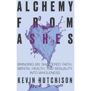 Hutchison, Kevin Alchemy From Ashes: Bringing My Shattered Faith, Mental Health, and Sexuality Into Wholeness Hutchison, Kevin Alchemy From Ashes: Bringing My Shattered Faith, Mental Health, and Sexuality Into Wholeness