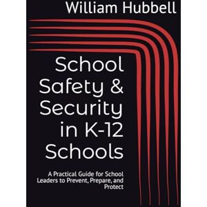 Hubbell, William G. School Safety & Security in K-12 Schools: A Practical Guide for School Leaders to Prevent, Prepare, and Protect Hubbell, William G. School Safety & Security in K-12 Schools: A Practical Guide for School Leaders to Prevent, Prepare, and Protect